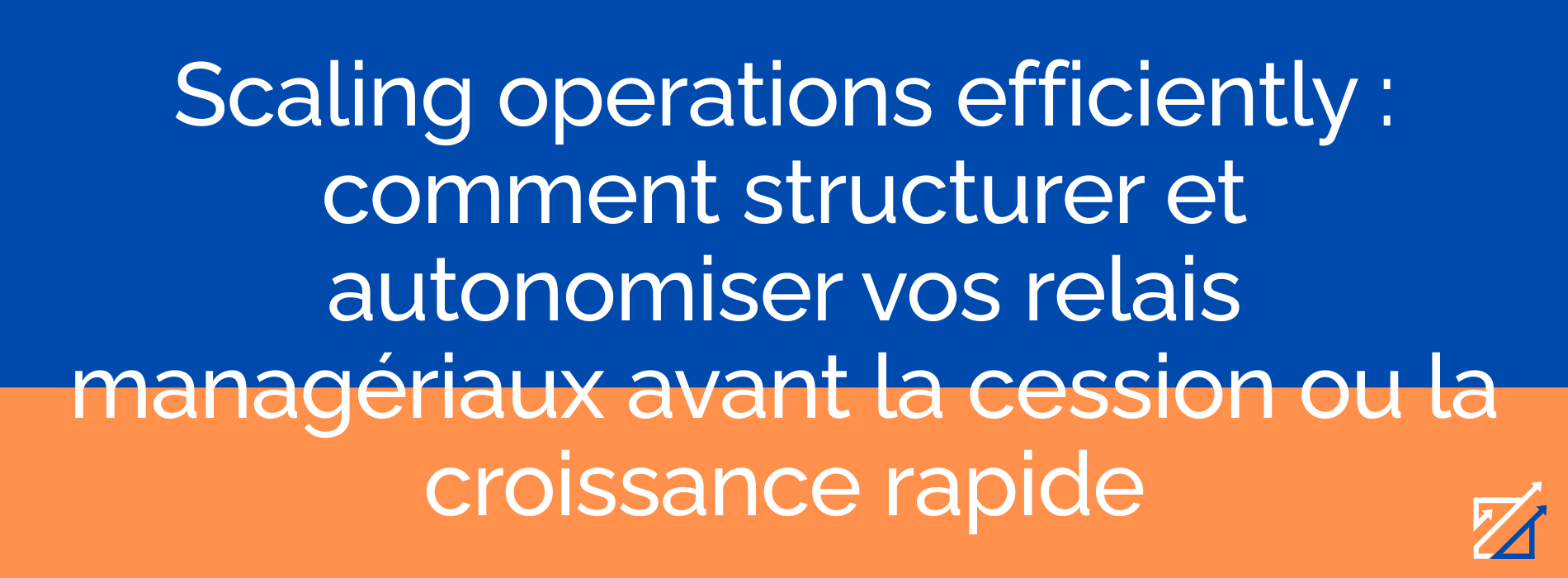 Scaling operations efficiently : comment structurer et autonomiser vos relais managériaux avant la cession ou la croissance rapide