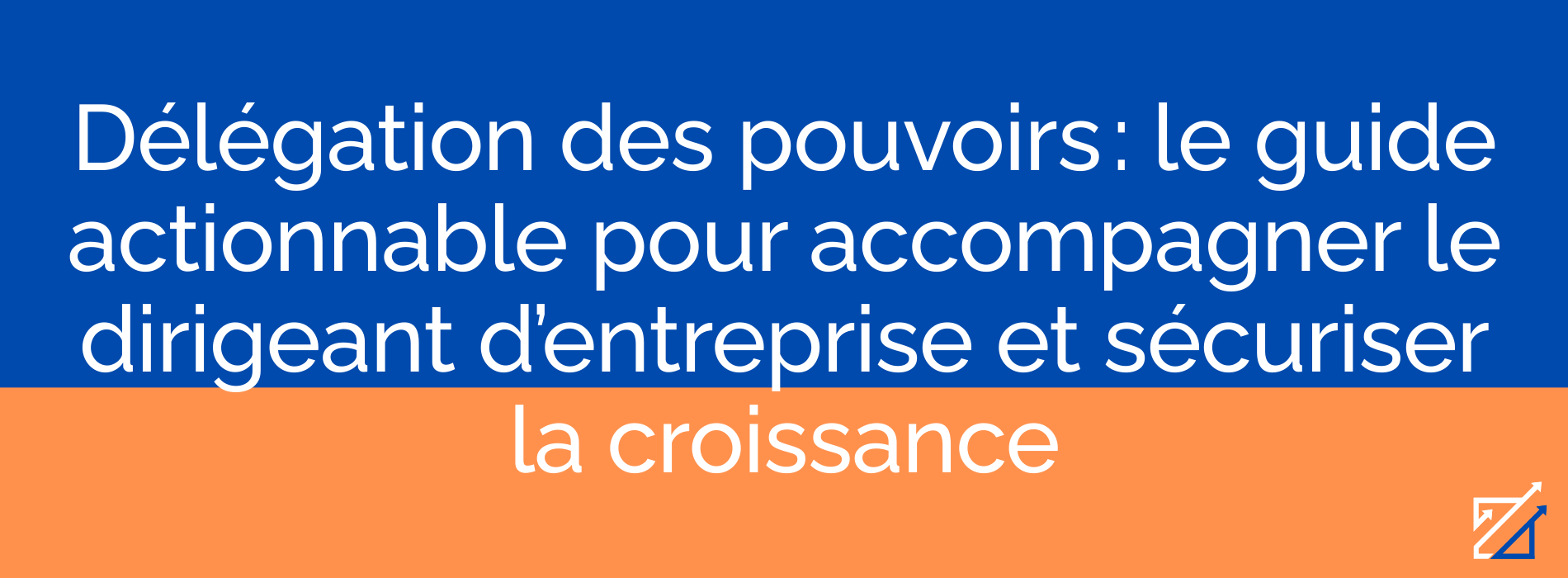 Délégation des pouvoirs : le guide actionnable pour accompagner le dirigeant d’entreprise et sécuriser la croissance