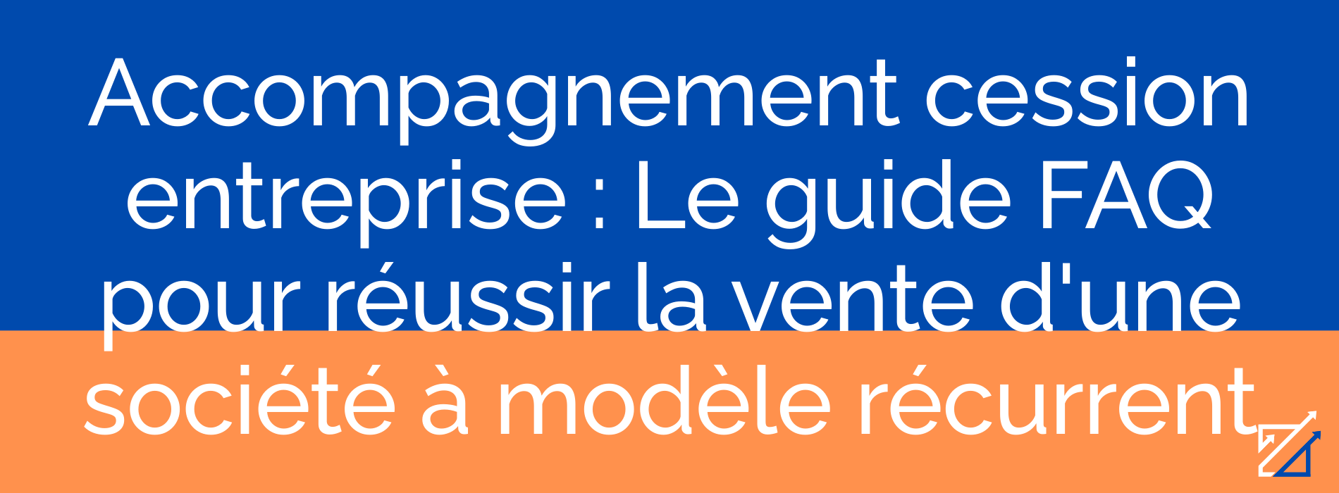 Accompagnement cession entreprise : Le guide FAQ pour réussir la vente d'une société à modèle récurrent
