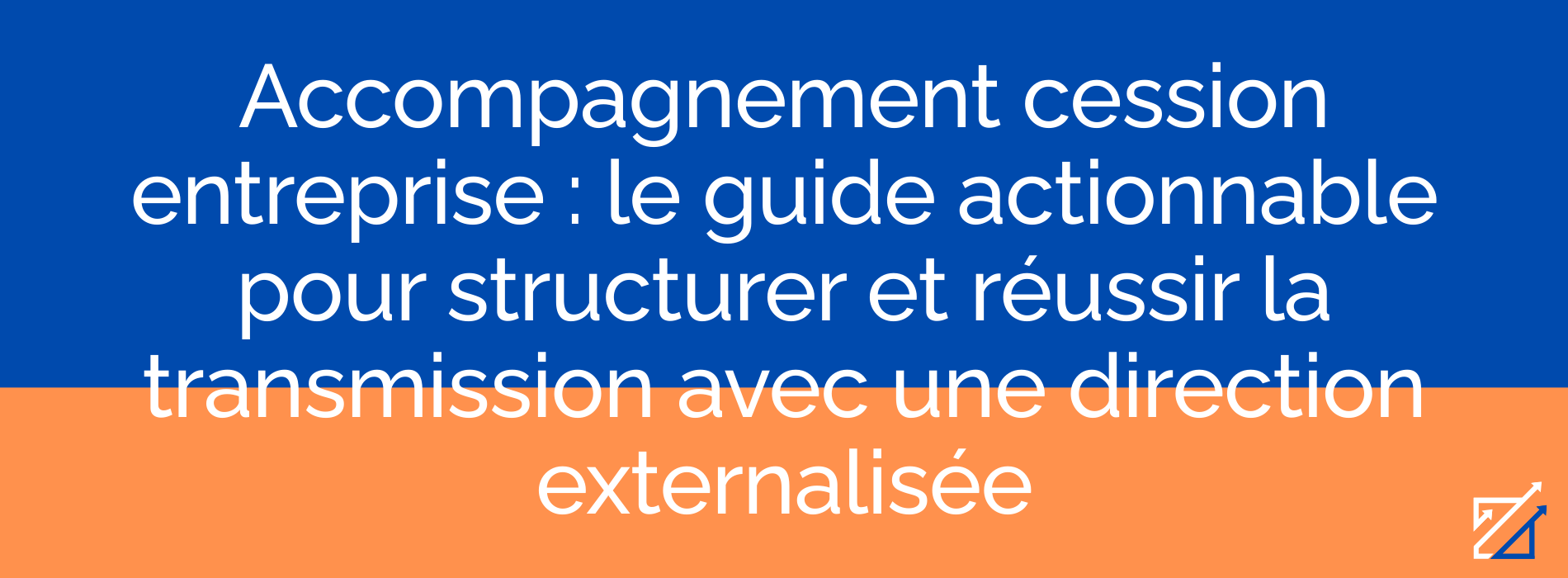 Accompagnement cession entreprise : le guide actionnable pour structurer et réussir la transmission avec une direction externalisée