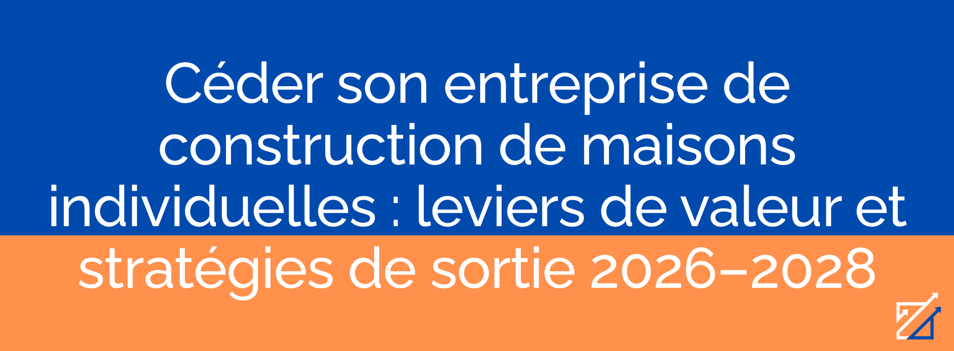 Céder son entreprise de construction de maisons individuelles : leviers de valeur et stratégies de sortie 2026–2028