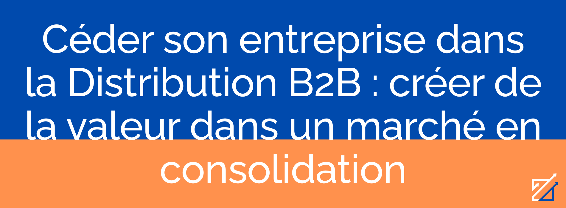 Céder son entreprise dans la Distribution B2B : créer de la valeur dans un marché en consolidation