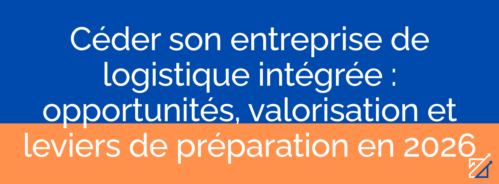 Céder son entreprise de logistique intégrée : opportunités, valorisation et leviers de préparation en 2026