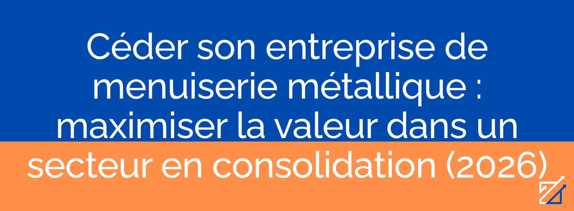 Céder son entreprise de menuiserie métallique : maximiser la valeur dans un secteur en consolidation (2026)