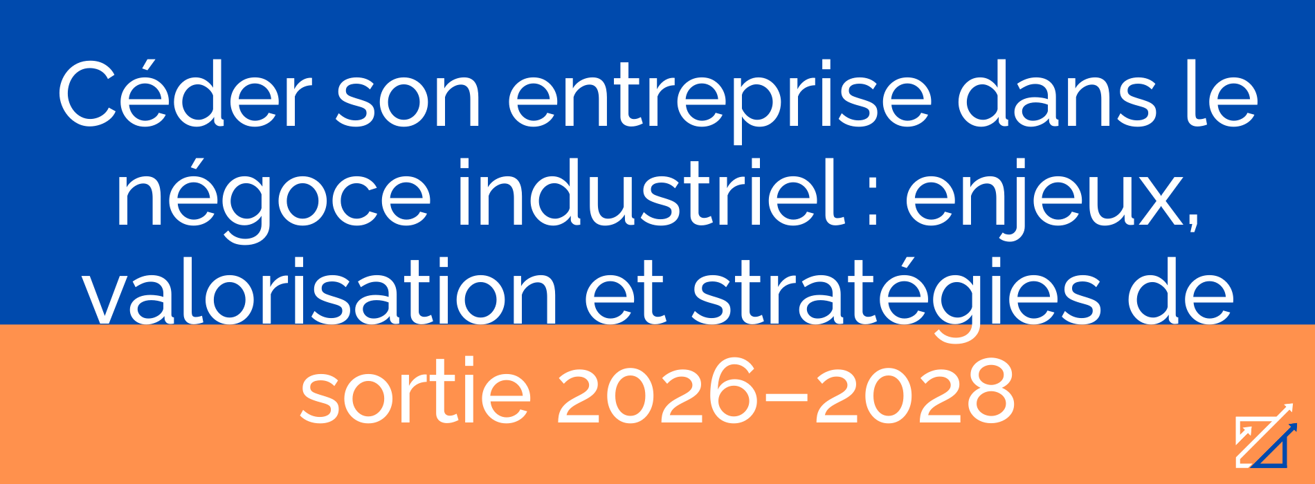 Céder son entreprise dans le négoce industriel : enjeux, valorisation et stratégies de sortie 2026–2028