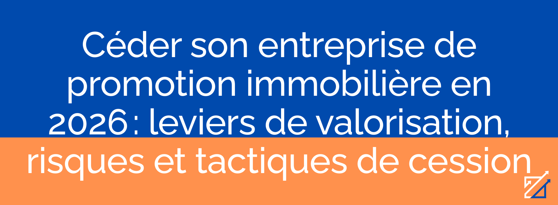 Céder son entreprise de promotion immobilière en 2026 : leviers de valorisation, risques et tactiques de cession