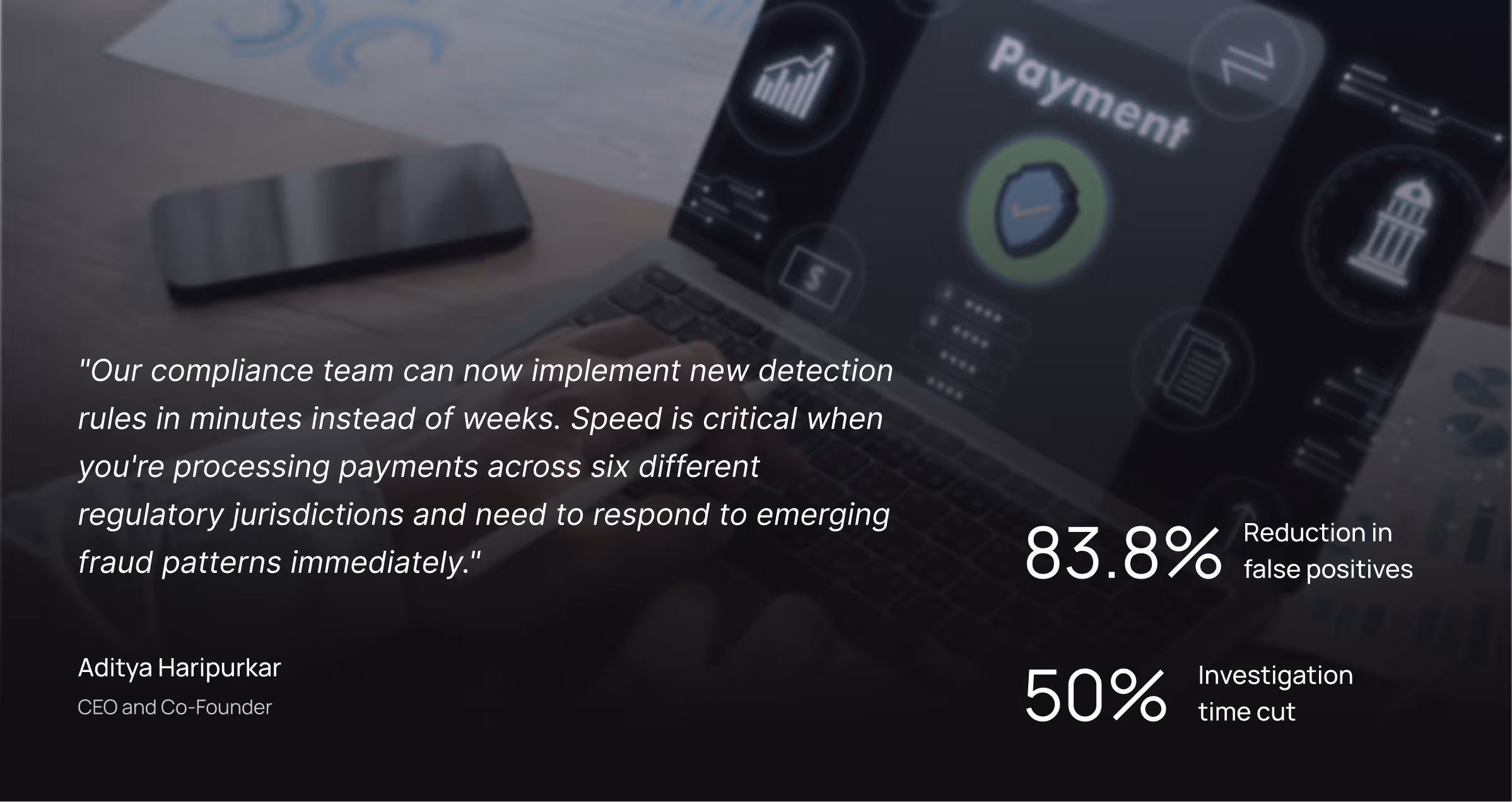 "Our compliance team can now implement new detection rules in minutes instead of weeks. Speed is critical when you're processing payments across six different regulatory jurisdictions and need to respond to emerging fraud patterns immediately." - Aditya Haripurkar, CEO and Co-Founder.
83.8% Reduction in false positives; 50% Investigation time cut