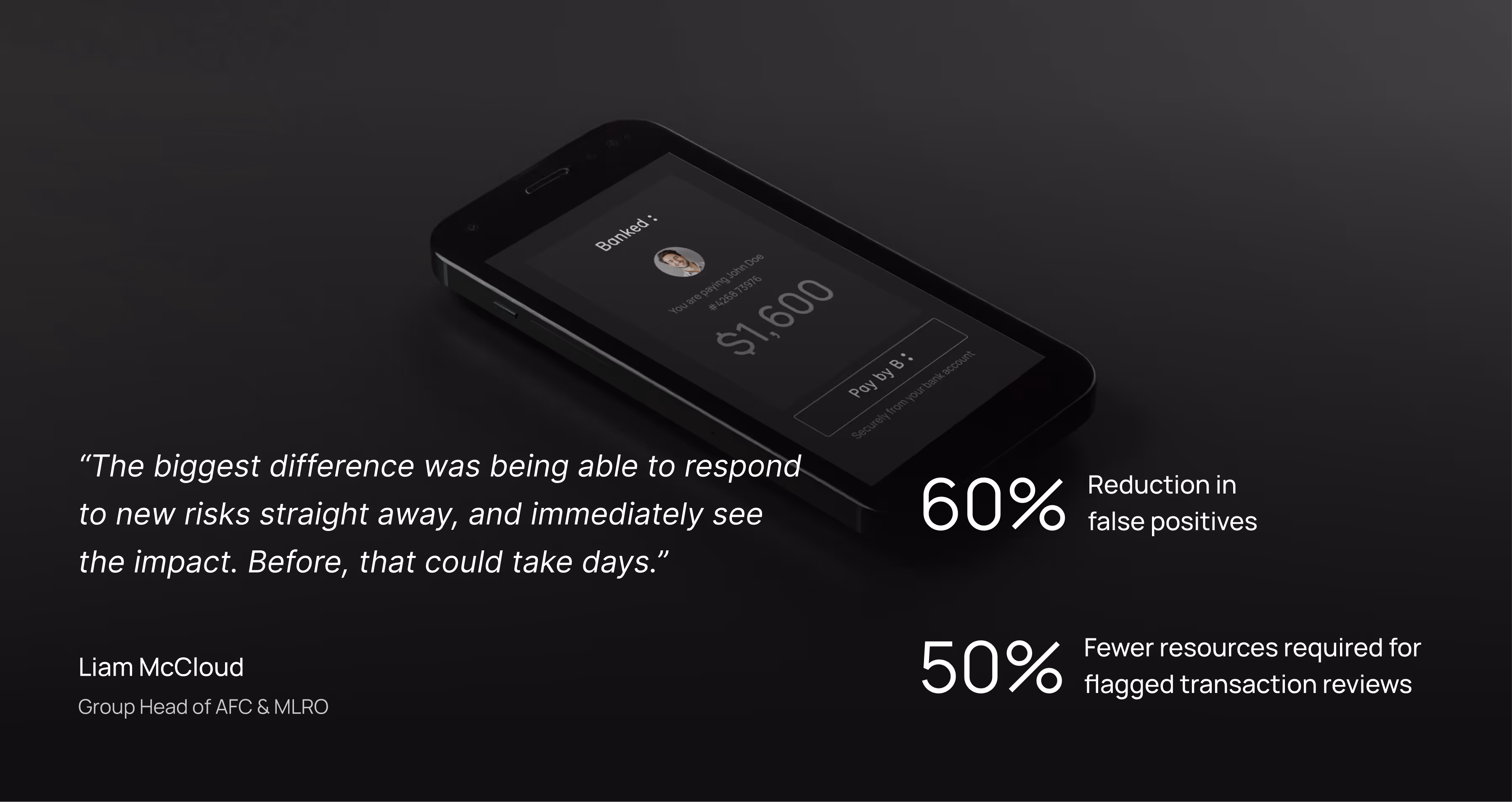 “The biggest difference was being able to respond to new risks straight away, and immediately see the impact. Before, that could take days.” - Liam McCloud, Group Head of AFC & MLRO.
60% Reduction in  false positives; 50% Fewer resources required for flagged transaction reviews.