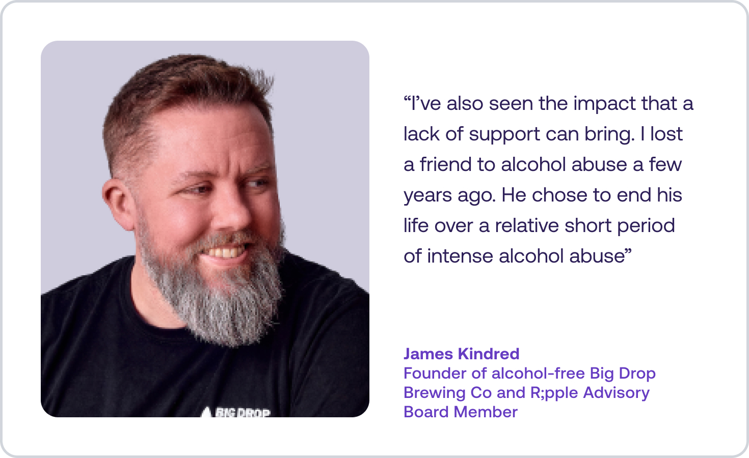 Quote from James Kindred: “I’ve also seen the impact that a lack of support can bring. I lost a friend to alcohol abuse a few years ago. He chose to end his life over a relative short period of intense alcohol abuse”