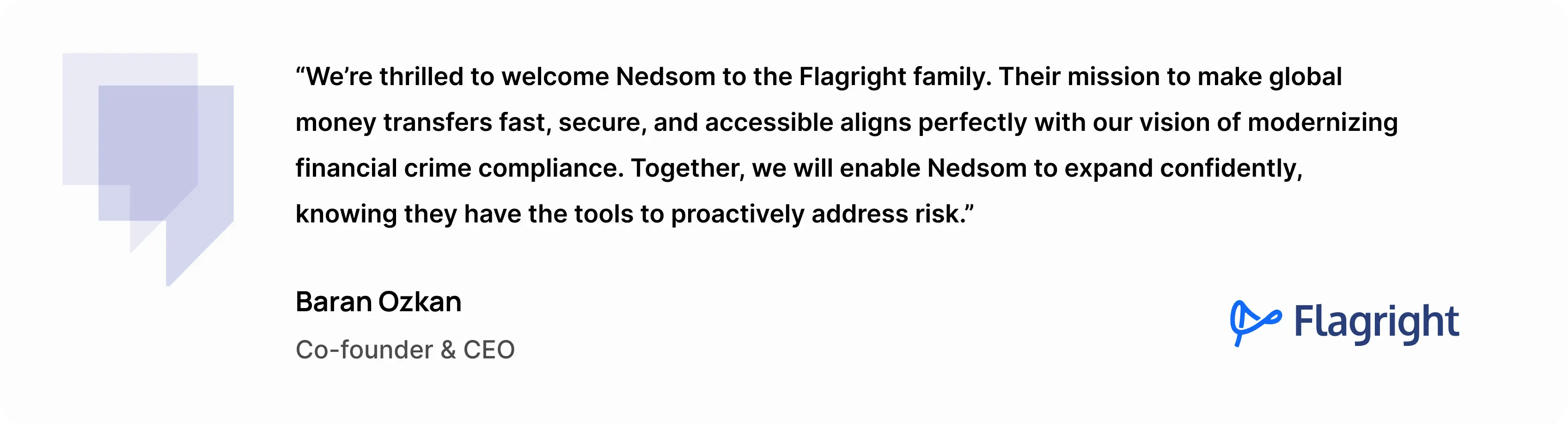 “We’re thrilled to welcome Nedsom to the Flagright family,” said Baran Ozkan, Co-founder and CEO of Flagright. “Their mission to make global money transfers fast, secure, and accessible aligns perfectly with our vision of modernizing financial crime compliance. Together, we will enable Nedsom to expand confidently, knowing they have the tools to proactively address risk.”