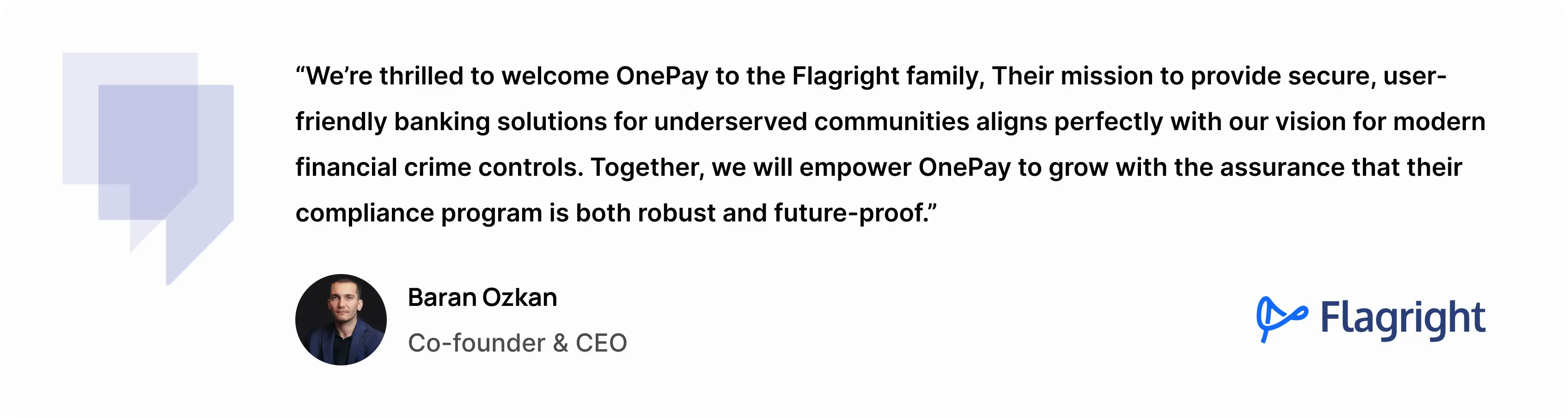 “We’re thrilled to welcome OnePay to the Flagright family,” said Baran Ozkan, Co-founder and CEO of Flagright. “Their mission to provide secure, user-friendly banking solutions for underserved communities aligns perfectly with our vision for modern financial crime controls. Together, we will empower OnePay to grow with the assurance that their compliance program is both robust and future-proof.”