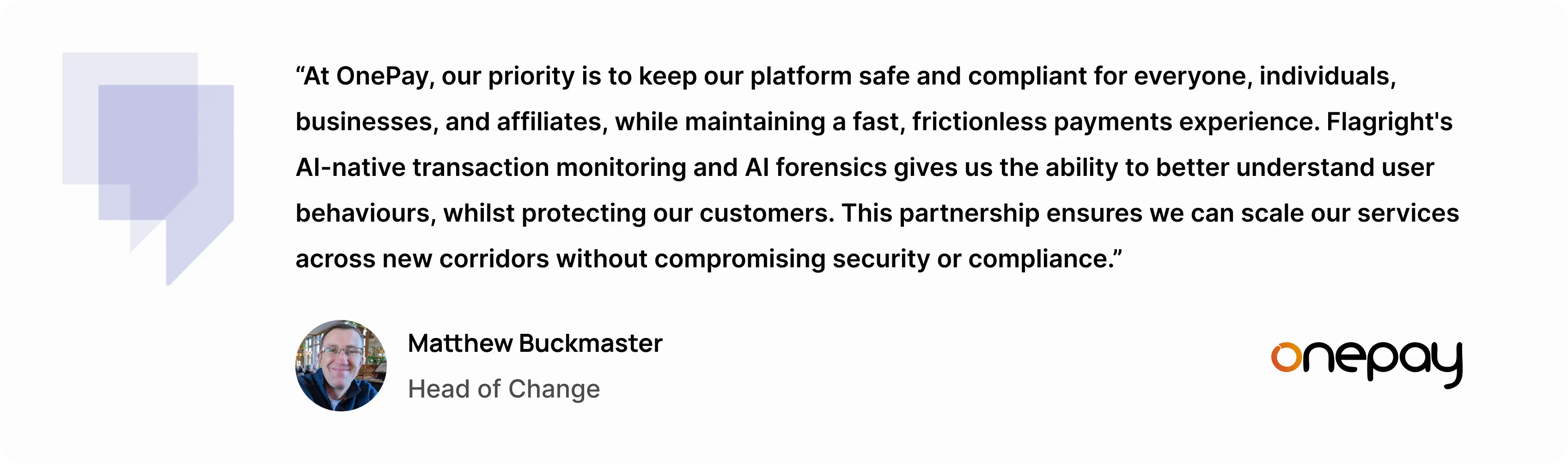 “At OnePay, our priority is to keep our platform safe and compliant for everyone, individuals, businesses, and affiliates, while maintaining a fast, frictionless payments experience,” said Matthew Buckmaster, Head of Change at OnePay. “Flagright's AI-native transaction monitoring and AI forensics gives us the ability to better understand user behaviours, whilst protecting our customers. This partnership ensures we can scale our services across new corridors without compromising security or compliance.”