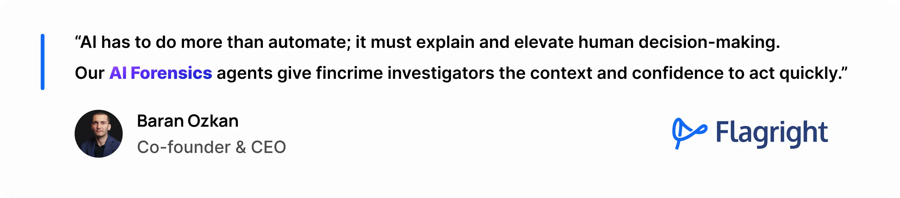 “AI has to do more than automate; it must explain and elevate human decision-making.Our AI Forensics agents give fincrime investigators the context and confidence to act quickly.”Baran Ozkan, CAMS — Co-founder & CEO, Flagright