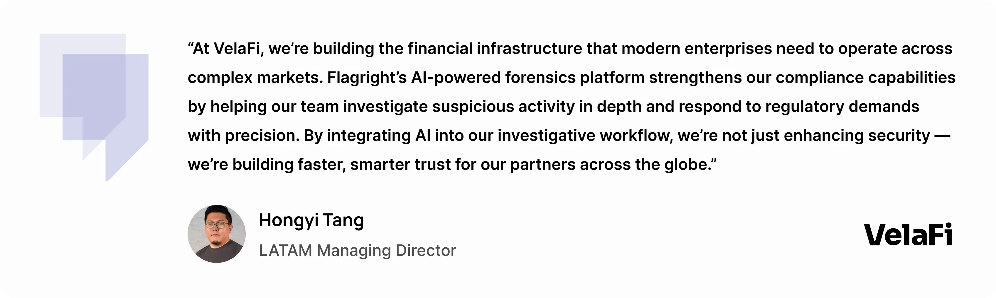 “At VelaFi, we’re building the financial infrastructure that modern enterprises need to operate across complex markets,” said Hongyi Tang, LATAM Managing Director of VelaFi. “Flagright’s AI-powered forensics platform strengthens our compliance capabilities by helping our team investigate suspicious activity in depth and respond to regulatory demands with precision. By integrating AI into our investigative workflow, we’re not just enhancing security — we’re building faster, smarter trust for our partners across the globe.” - Hongyi Tang, LATAM managing director at VelaFi