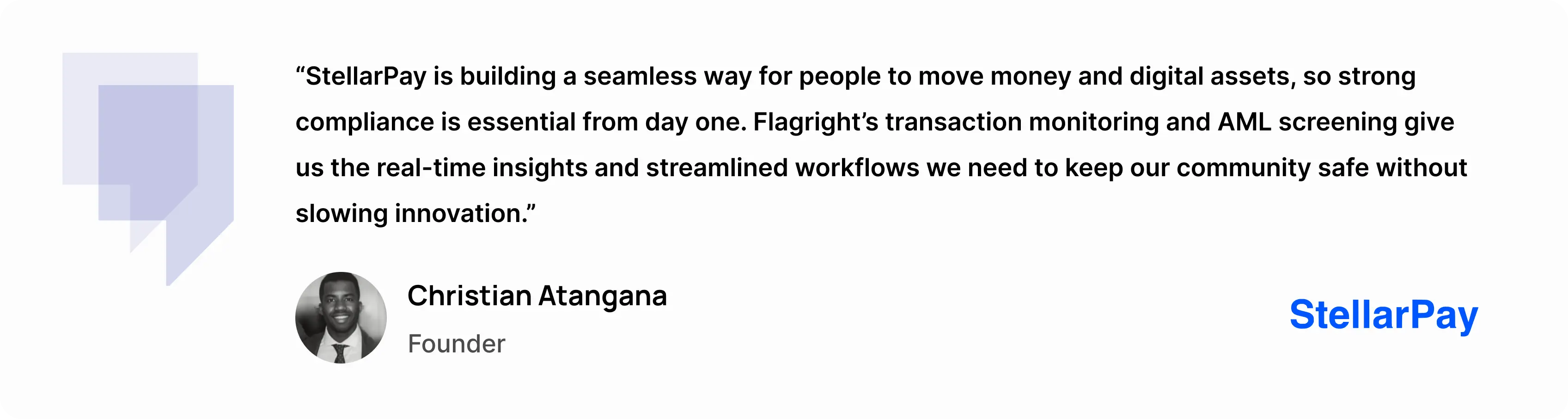 “StellarPay is building a seamless way for people to move money and digital assets, so strong compliance is essential from day one,” said Christian Atangana, Founder of StellarPay. “Flagright’s transaction monitoring and AML screening give us the real-time insights and streamlined workflows we need to keep our community safe without slowing innovation.” - Christian Atangana, Founder at StellarPay