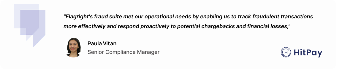 "Flagright's fraud suite met our operational needs by enabling us to track fraudulent transactions more effectively and respond proactively to potential chargebacks and financial losses." – Paula Vitan, Senior Compliance Manager at HitPay.
