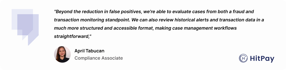 "Beyond the reduction in false positives, we're able to evaluate cases from both a fraud and transaction monitoring standpoint. We can also review historical alerts and transaction data in a much more structured and accessible format, making case management workflows straightforward." – April Tabucan, Compliance Associate at HitPay.