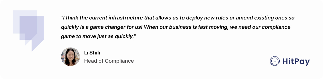 "I think the current infrastructure that allows us to deploy new rules or amend existing ones so quickly is a game changer for us! When our business is fast moving, we need our compliance game to move just as quickly." – Li Shili, Head of Compliance at HitPay.