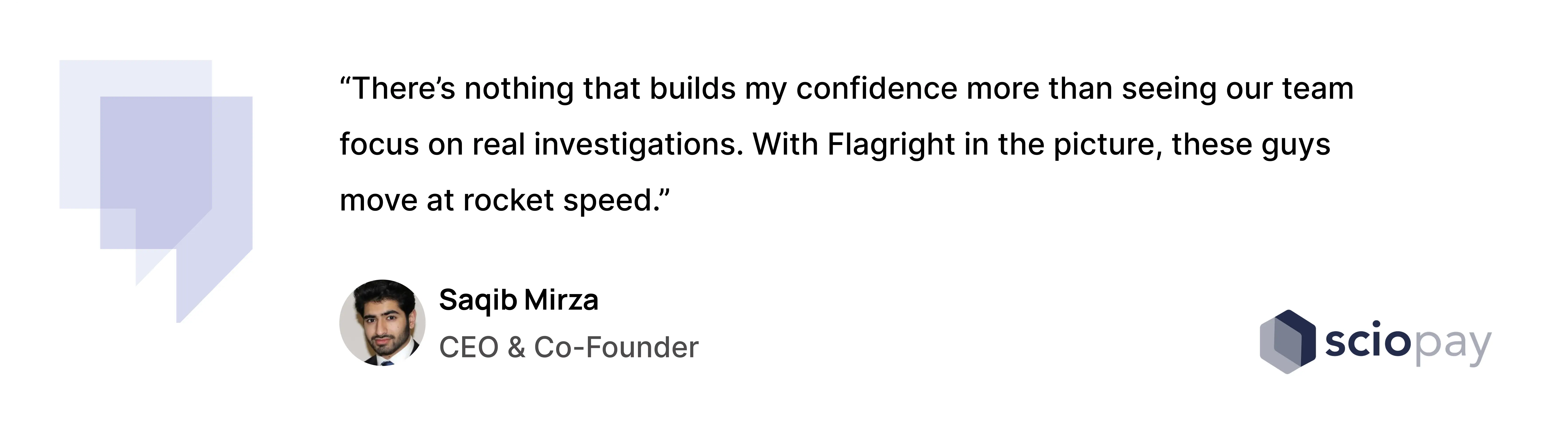 “There’s nothing that builds my confidence more than seeing our team focus on real investigations. With Flagright in the picture, these guys move at rocket speed.”— Saqib Mirza, CEO & Co-Founder, Sciopay