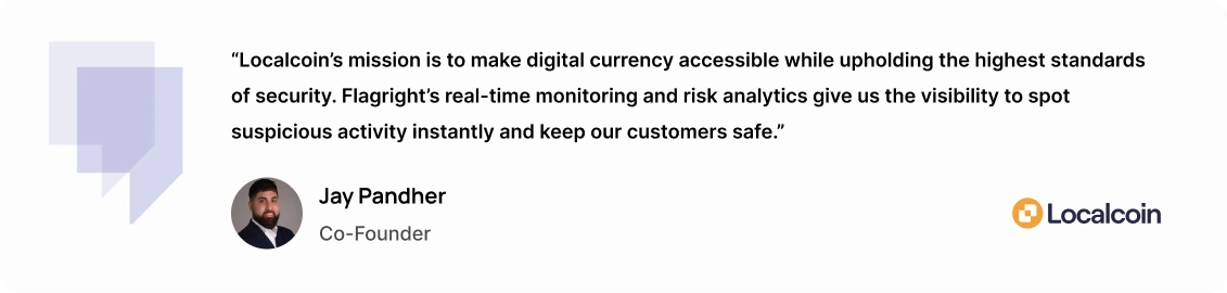 “Localcoin’s mission is to make digital currency accessible while upholding the highest standards of security,” said Jay Pandher, Co-Founder of Localcoin. “Flagright’s real-time monitoring and risk analytics give us the visibility to spot suspicious activity instantly and keep our customers safe.”