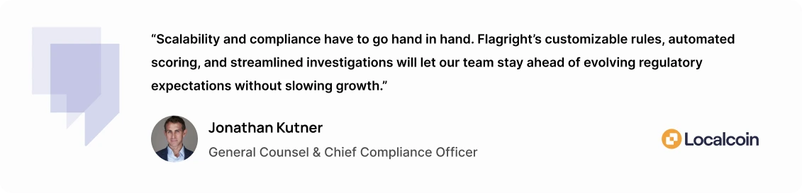 “Scalability and compliance have to go hand in hand,” added Jonathan Kutner, General Counsel and Chief Compliance Officer at Localcoin. “Flagright’s customizable rules, automated scoring, and streamlined investigations will let our team stay ahead of evolving regulatory expectations without slowing growth.”