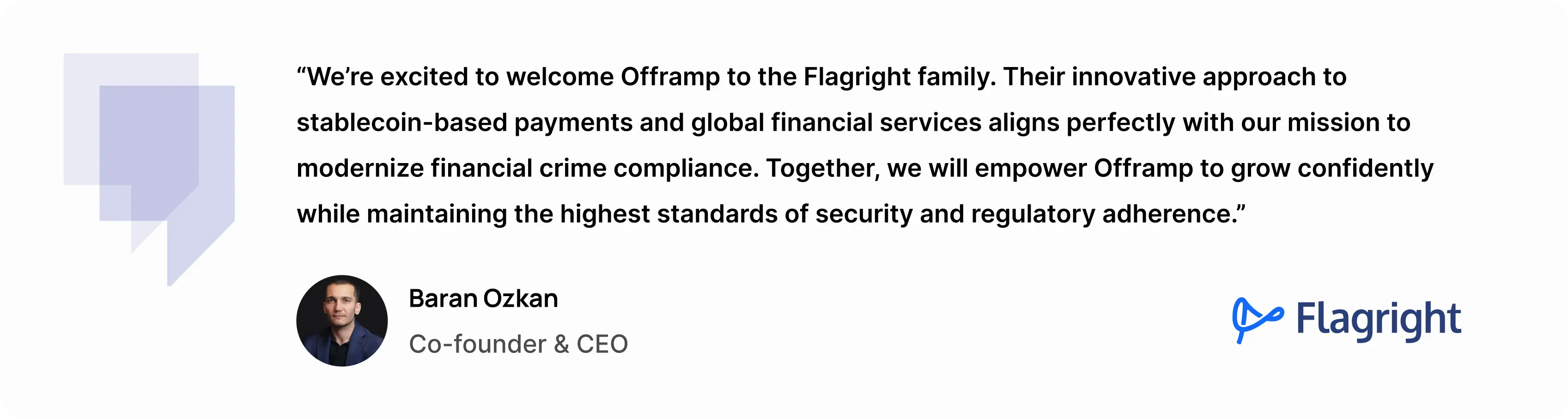 “We’re excited to welcome Offramp to the Flagright family,” said Baran Ozkan, Co-founder and CEO of Flagright. “Their innovative approach to stablecoin-based payments and global financial services aligns perfectly with our mission to modernize financial crime compliance. Together, we will empower Offramp to grow confidently while maintaining the highest standards of security and regulatory adherence.”