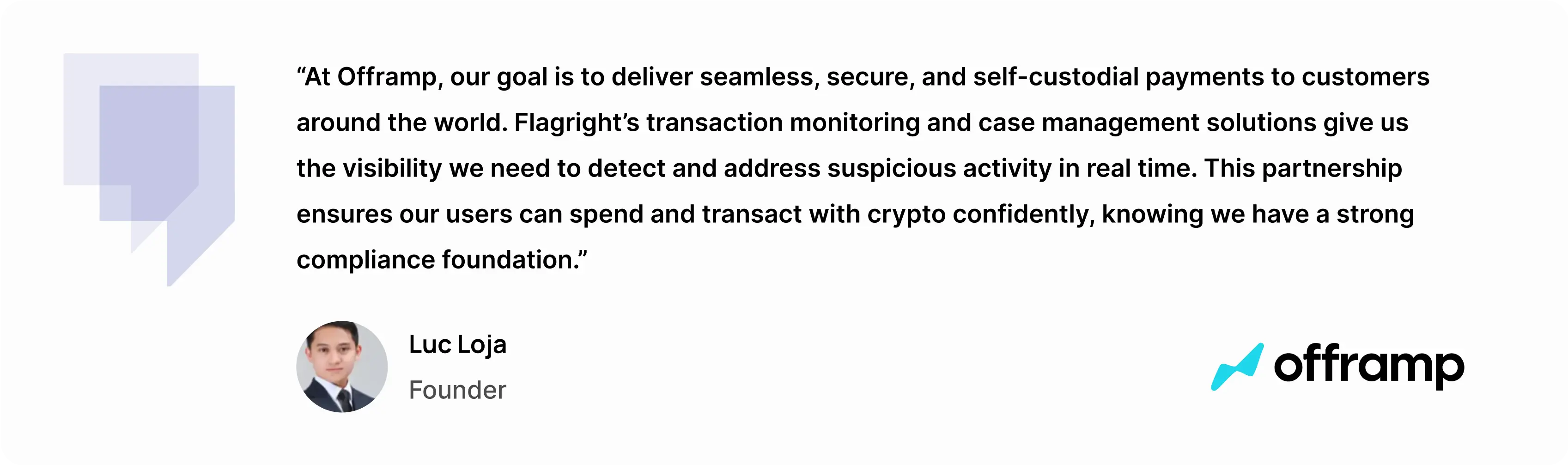 “At Offramp, our goal is to deliver seamless, secure, and self-custodial payments to customers around the world,” said Luc Loja, Founder of Offramp. “Flagright’s transaction monitoring and case management solutions give us the visibility we need to detect and address suspicious activity in real time. This partnership ensures our users can spend and transact with crypto confidently, knowing we have a strong compliance foundation.”