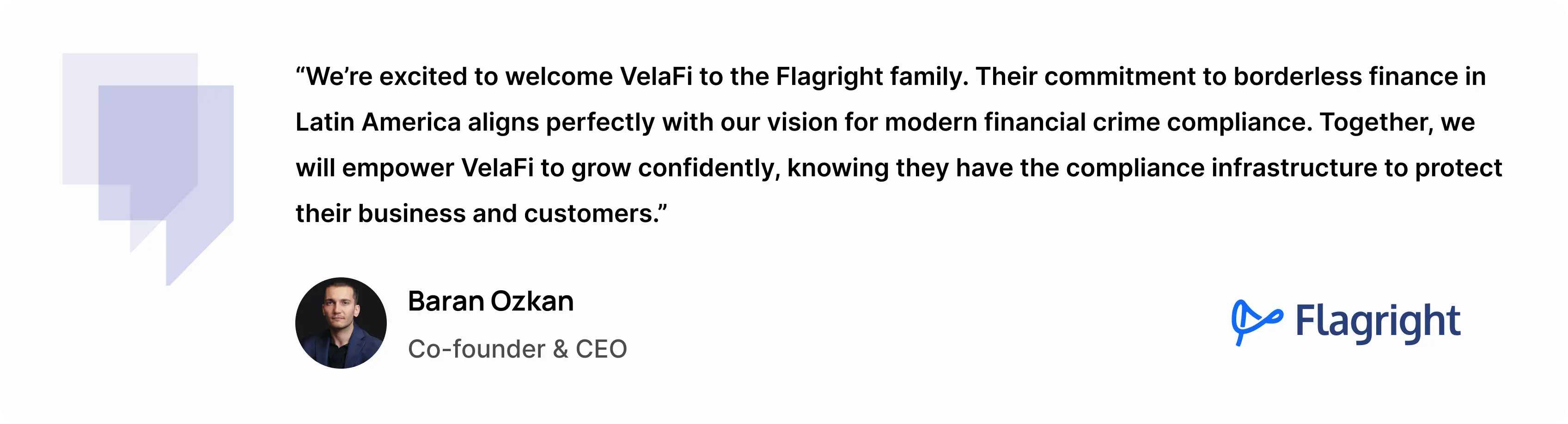 “We’re excited to welcome VelaFi to the Flagright family,” said Baran Ozkan, Co-founder and CEO of Flagright. “Their commitment to borderless finance in Latin America aligns perfectly with our vision for modern financial crime compliance. Together, we will empower VelaFi to grow confidently, knowing they have the compliance infrastructure to protect their business and customers.” - Baran Ozkan, Co-founder & CEO at Flagright