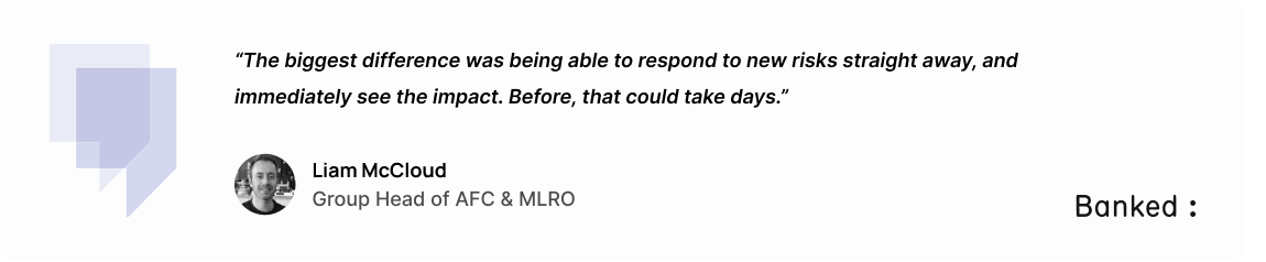 Liam McCloud - Group Head of AFC & MLRO at Banked says “The biggest difference was being able to respond to new risks straight away, and immediately see the impact. Before, that could take days.”