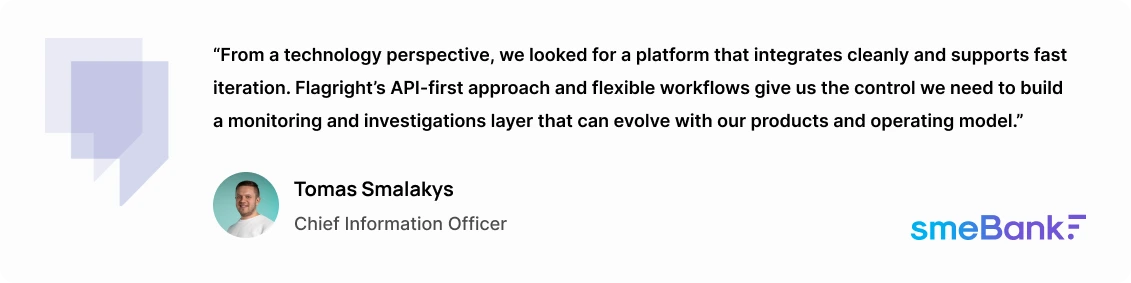 "We looked for a platform that could quickly adapt to an ever-changing business environment and evolving processes. Flagright’s system gives us the control to evolve our operating model alongside our clients' growing needs," says Tomas Smalakys, Chief Information Officer at SME Bank.