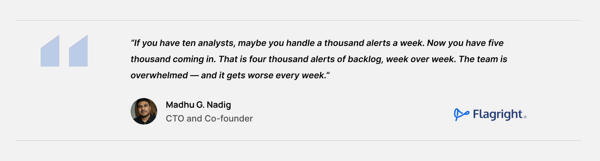 If you have ten analysts, maybe you handle a thousand alerts a week. Now you have five thousand coming in. That is four thousand alerts of backlog, week over week. The team is overwhelmed — and it gets worse every week. - Madhu Nadig, Co-Founder & CTO, Flagright