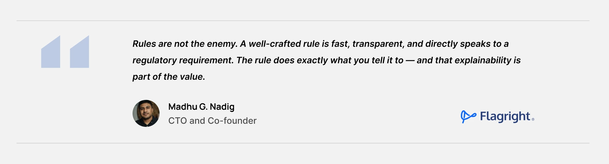 Rules are not the enemy. A well-crafted rule is fast, transparent, and directly speaks to a regulatory requirement. The rule does exactly what you tell it to — and that explainability is part of the value. - Madhu Nadig, Co-Founder & CTO, Flagright