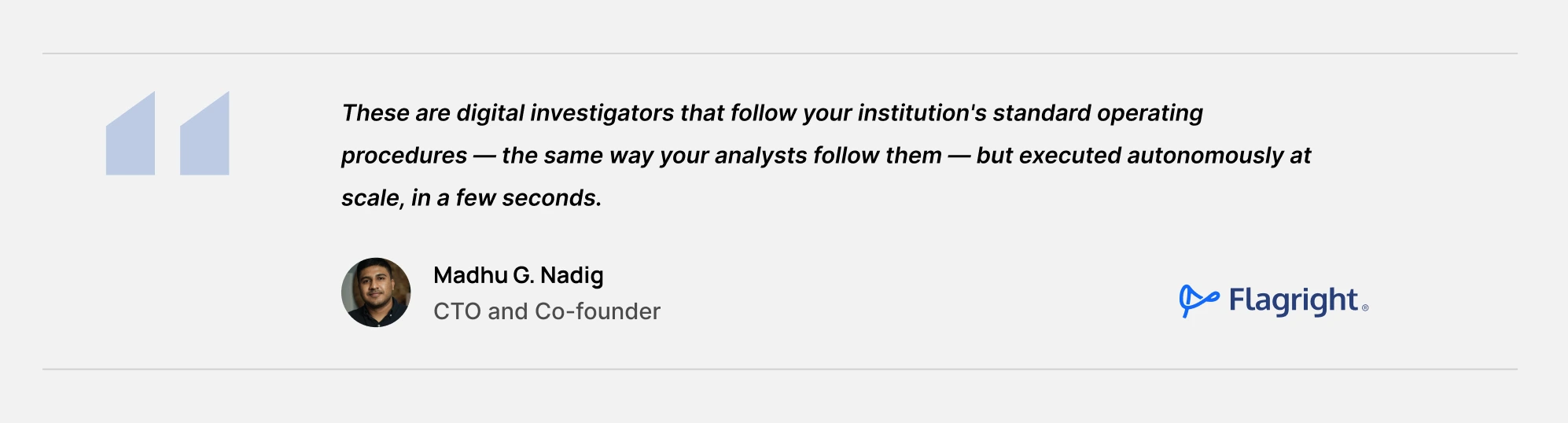 These are digital investigators that follow your institution's standard operating procedures — the same way your analysts follow them — but executed autonomously at scale, in a few seconds. - Madhu Nadig, Co-Founder & CTO, Flagright