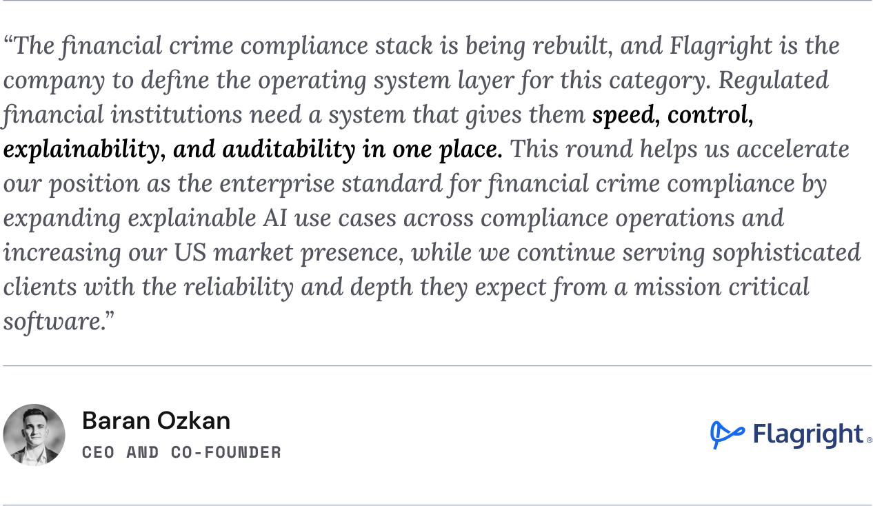 “The financial crime compliance stack is being rebuilt, and Flagright is the company to define the operating system layer for this category,” said Baran Ozkan, co-founder and CEO of Flagright. “Regulated financial institutions need a system that gives them speed, control, explainability, and auditability in one place. This round helps us accelerate our position as the enterprise standard for financial crime compliance by expanding explainable AI use cases across compliance operations and increasing our US market presence, while we continue serving sophisticated clients with the reliability and depth they expect from a mission critical software.”