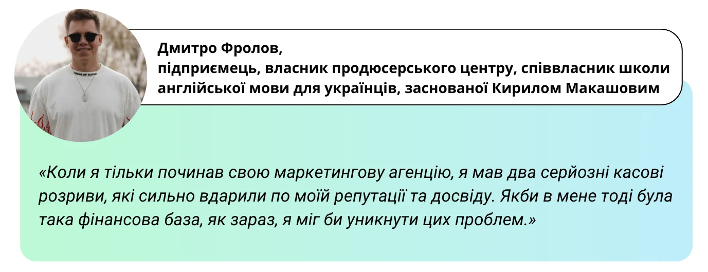 «Коли я тільки починав свою маркетингову агенцію, я мав два серйозні касові розриви, які сильно вдарили по моїй репутації та досвіду. Якби в мене тоді була така фінансова база, як зараз, я міг би уникнути цих проблем.» - Дмитро Фролов