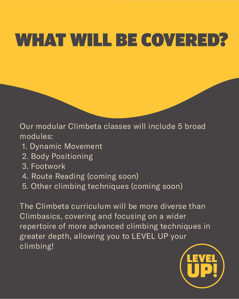 States "What will be covered?" regarding Climbeta classes, and states "Our modular Climbeta classes will include 5 broad modules:
 1. Dynamic Movement 
 2. Body Positioning
 3. Footwork
 4. Route Reading (coming soon)
 5. Other climbing techniques (coming soon)

The Climbeta curriculum will be more diverse than Climbasics, covering and focusing on a wider repertoire of more advanced climbing techniques in greater depth, allowing you to LEVEL UP your climbing! "