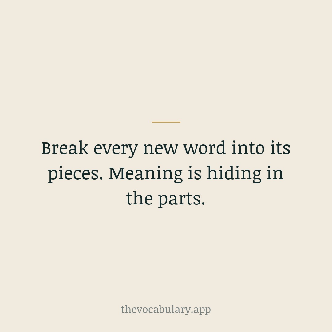 Break every new word into its pieces. Meaning is hiding in the parts.