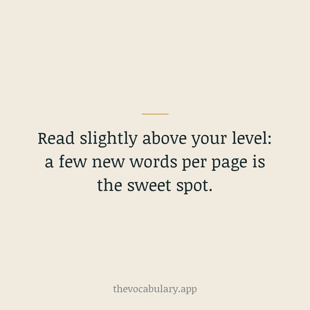 Pick books that stretch you a little — enough new words to learn from, not so many that you stall. A few unfamiliar words per page is the sweet spot.