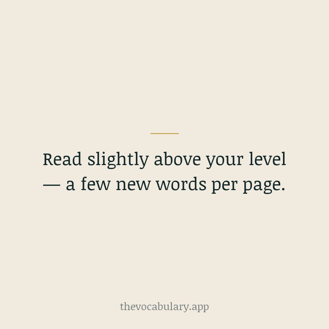 Choose books and articles that stretch you slightly. A few unfamiliar words per page is enough to grow steadily without stalling.