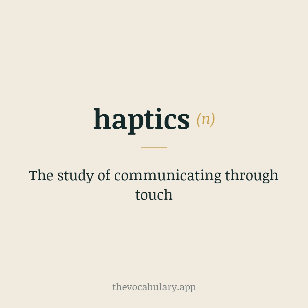 The study of communicating through touch — Borrowed from New Latin hapticē 'science of touch,' a noun derivative from the feminine of Greek haptikós meaning 'able to come into contact with,' from haptós 'tangible' (from háptein 'to fasten, touch,' háptesthai 'to fasten onto, come into contact with, touch') + -ikos -ic.