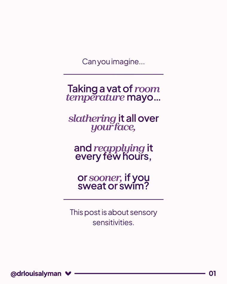 Post Text: Can you imagine... Taking a vat of room temperature mayo... slathering it all over your face, and reapplying it every few hours, or sooner, if you sweat or swim? This post is about sensory sensitivities.