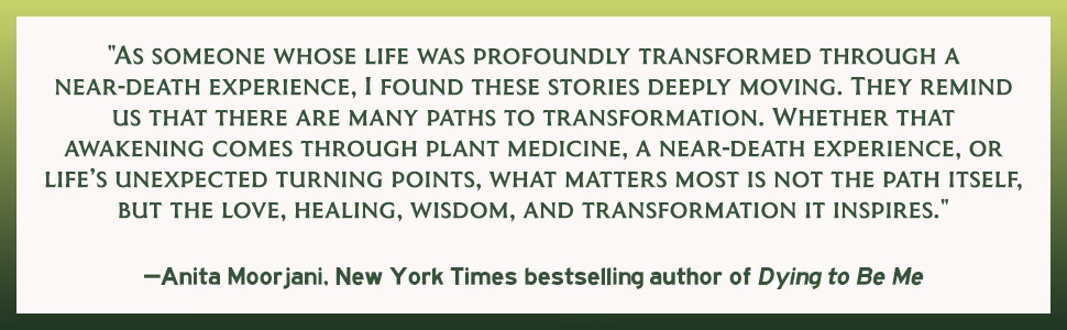 "AS SOMEONE WHOSE LIFE WAS PROFOUNDLY TRANSFORMED THROUGH A NEAR-DEATH EXPERIENCE, I FOUND THESE STORIES DEEPLY MOVING. THEY REMIND US THAT THERE ARE MANY PATHS TO TRANSFORMATION. WHETHER THAT AWAKENING COMES THROUGH PLANT MEDICINE, A NEAR-DEATH EXPERIENCE, OR LIFE'S UNEXPECTED TURNING POINTS, WHAT MATTERS MOST IS NOT THE PATH ITSELF, BUT THE LOVE, HEALING, WISDOM, AND TRANSFORMATION IT INSPIRES."