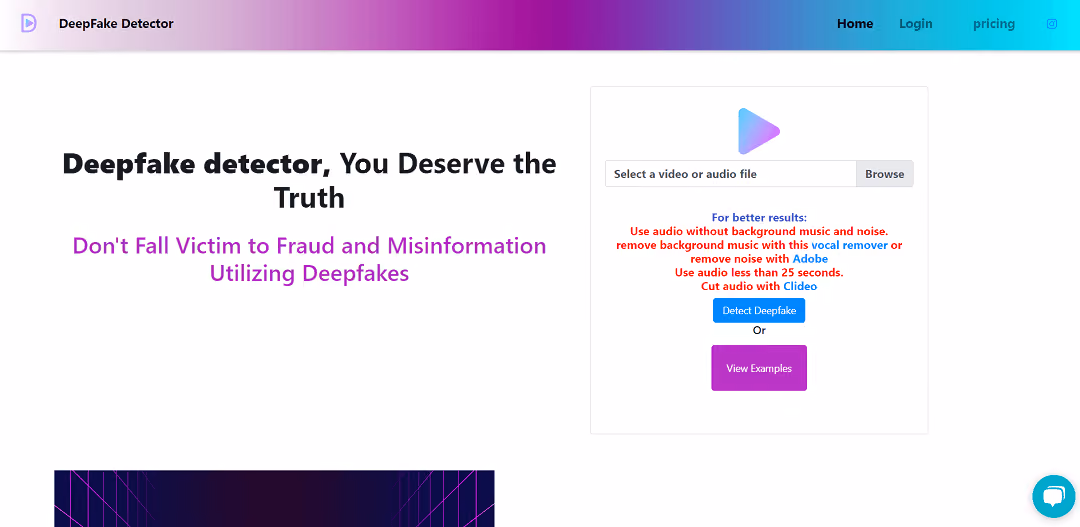 The Deepfake Detector is an AI-based tool designed to identify manipulated videos and audios created using artificial intelligence.