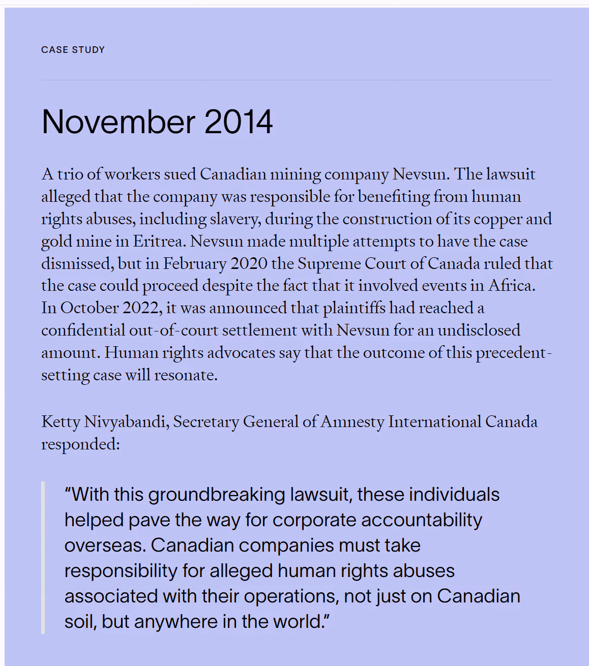 Case study dated November 2014 about a lawsuit filed by three workers against Canadian mining company Nevsun for alleged human rights abuses, including slavery, during construction of a mine in Eritrea. Despite Nevsun’s efforts to dismiss the case, the Supreme Court of Canada allowed it to proceed in 2020. In 2022, a confidential out-of-court settlement was reached. A quote from Ketty Nivyabandi, Secretary General of Amnesty International Canada, highlights the case as a milestone for global corporate accountability, stating that Canadian companies must be responsible for rights abuses worldwide.