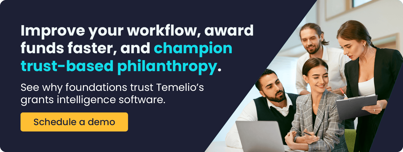 Improve your workflow, award funds faster, and champion trust-based philanthropy. See why foundations trust Temelio’s grants intelligence software. Get a demo.