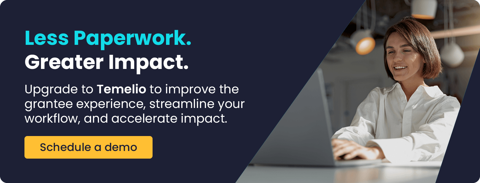 Less Paperwork. Greater Impact. Upgrade to Temelio to improve the grantee experience, streamline your workflow, and accelerate impact. Schedule a demo.