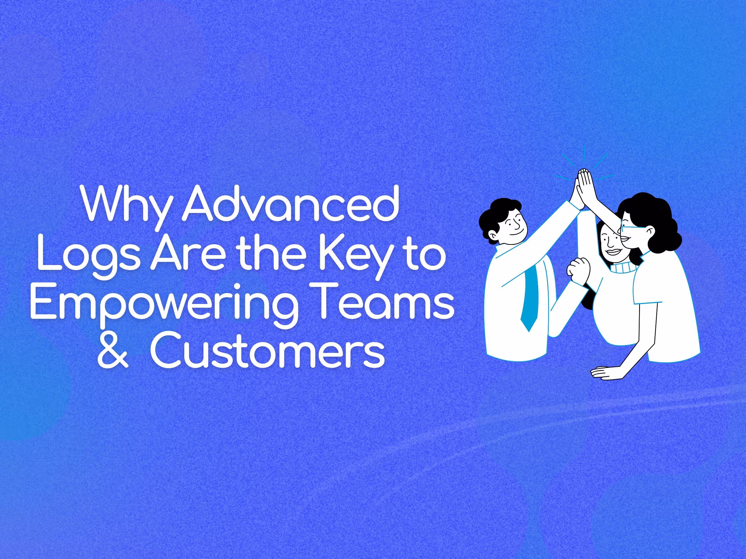 Why Advanced Logs Are the Key to Empowering Teams and Customers
