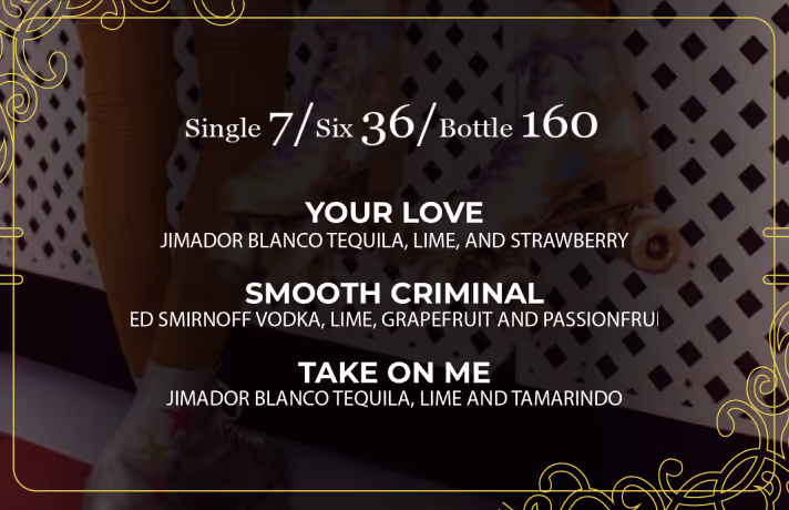 Single $7 /Six $36 / Bottle $160

"YOUR LOVE"
JIMADOR BLANCO TEQUILA, LIME, AND
STRAWBERRY

"SMOOTH CRIMINAL"
RED SMIRNOFF VODKA, LIME, GRAPEFRUIT
AND PASSIONFRUIT

"TAKE ON ME"
JIMADOR BLANCO TEQUILA, LIME AND TAMARINDO