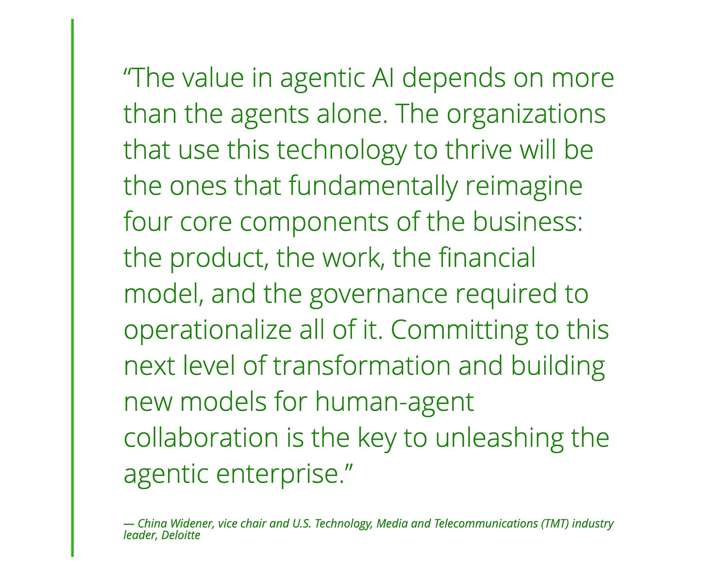 A quote from China Widener, vice chair and U.S. Technology, Media and Telecommunications (TMT) industry leader, Deloitte, saying 'The value in agentic AI depends on more than the agents alone. The organizations that use this technology to thrive will be the ones that fundamentally reimagine four core components of the business: the product, the work, the financial model, and the governance required to operationalize all of it. Committing to this next level of transformation and building new models for human-agent collaboration is the key to unleashing the agentic enterprise' | Modern Data 101