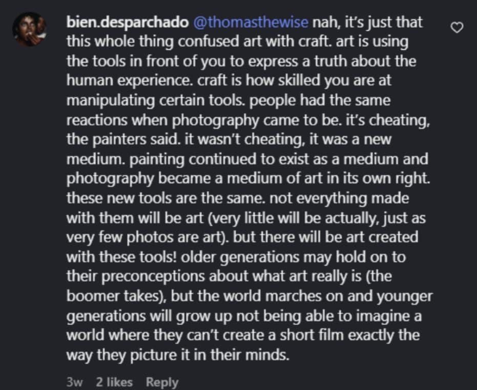 bien.desparchado @thomasthewise nah, it’s just that this whole thing confused art with craft. art is using the tools in front of you to express a truth about the human experience. craft is how skilled you are at manipulating certain tools. people had the same reactions when photography came to be. it’s cheating, the painters said. it wasn’t cheating, it was a new medium. painting continued to exist as a medium and photography became a medium of art in its own right. these new tools are the same. not everything made with them will be art (very little will be actually, just as very few photos are art). but there will be art created with these tools! older generations may hold on to their preconceptions about what art really is (the boomer takes), but the world marches on and younger generations will grow up not being able to imagine a world where they can’t create a short film exactly the way they picture it in their minds.